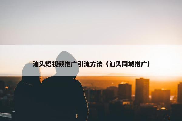 汕头短视频推广引流方法（汕头同城推广）