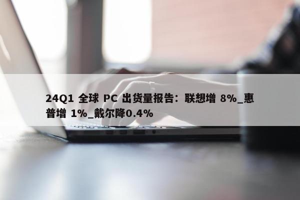 24Q1 全球 PC 出货量报告：联想增 8%_惠普增 1%_戴尔降0.4%