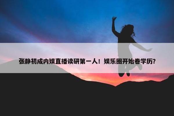 张静初成内娱直播读研第一人！娱乐圈开始卷学历？