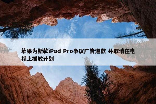 苹果为新款iPad Pro争议广告道歉 并取消在电视上播放计划