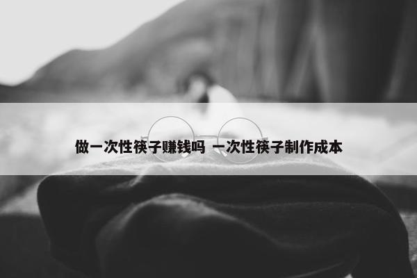 做一次性筷子赚钱吗 一次性筷子制作成本