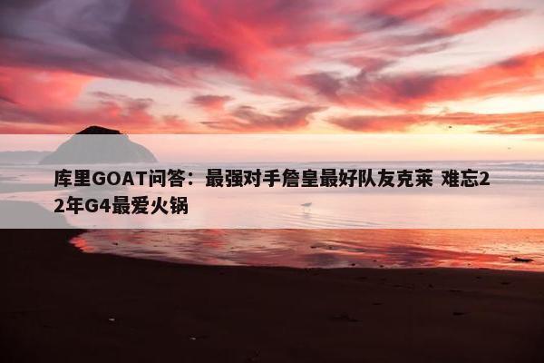 库里GOAT问答：最强对手詹皇最好队友克莱 难忘22年G4最爱火锅