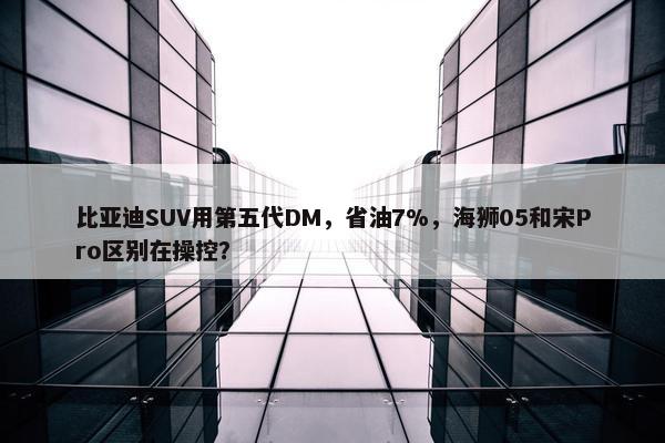 比亚迪SUV用第五代DM，省油7%，海狮05和宋Pro区别在操控？