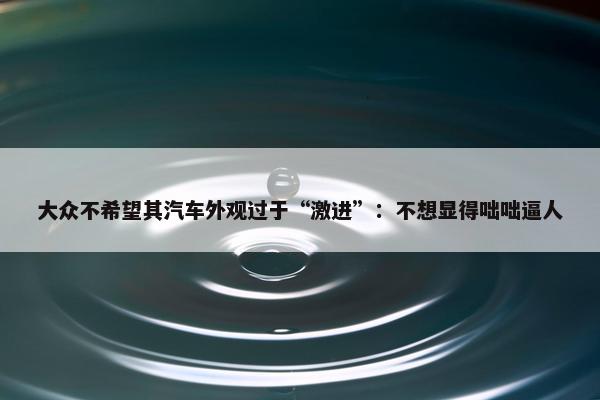 大众不希望其汽车外观过于“激进”：不想显得咄咄逼人