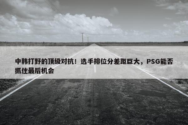 中韩打野的顶级对抗！选手排位分差距巨大，PSG能否抓住最后机会