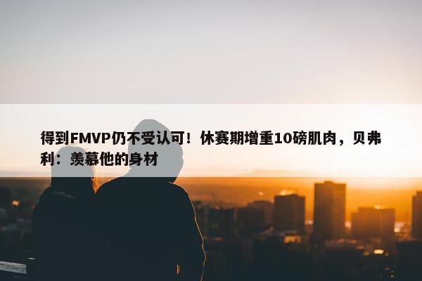 得到FMVP仍不受认可！休赛期增重10磅肌肉，贝弗利：羡慕他的身材