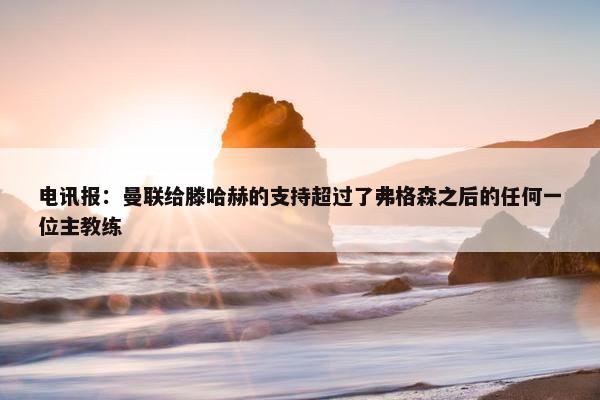 电讯报：曼联给滕哈赫的支持超过了弗格森之后的任何一位主教练