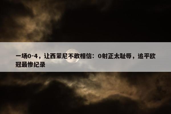 一场0-4，让西蒙尼不敢相信：0射正太耻辱，追平欧冠最惨纪录