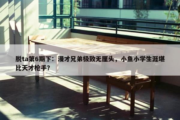 脱ta第6期下：漫才兄弟极致无厘头，小鱼小学生涯堪比天才枪手？