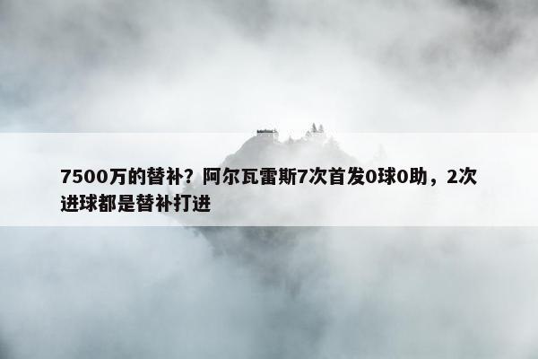 7500万的替补？阿尔瓦雷斯7次首发0球0助，2次进球都是替补打进