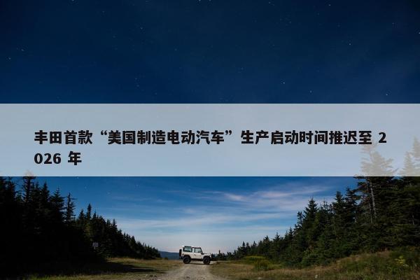 丰田首款“美国制造电动汽车”生产启动时间推迟至 2026 年