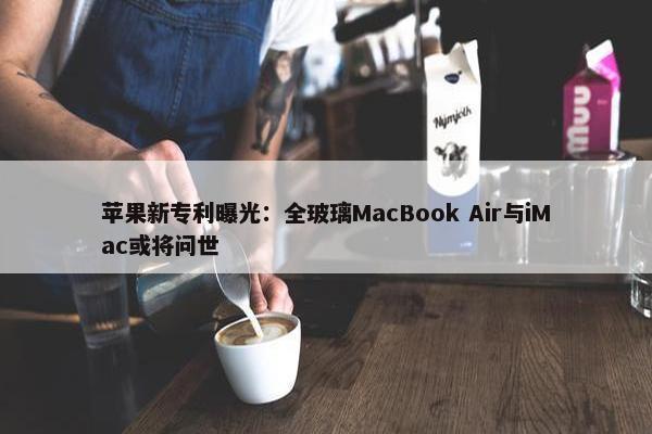 苹果新专利曝光：全玻璃MacBook Air与iMac或将问世