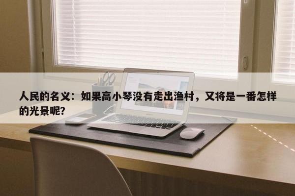 人民的名义：如果高小琴没有走出渔村，又将是一番怎样的光景呢？