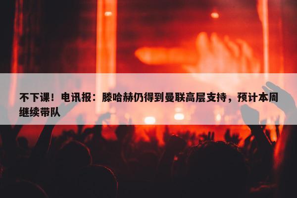 不下课！电讯报：滕哈赫仍得到曼联高层支持，预计本周继续带队