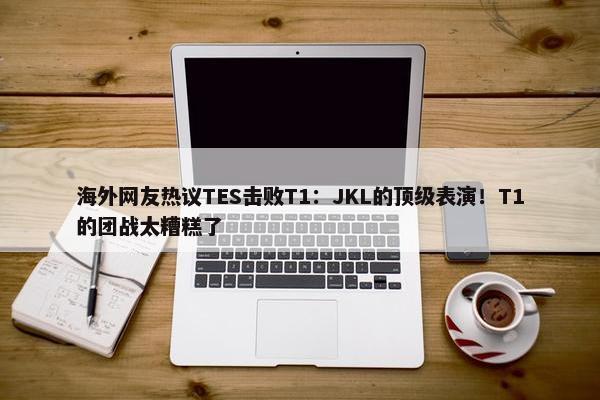 海外网友热议TES击败T1：JKL的顶级表演！T1的团战太糟糕了