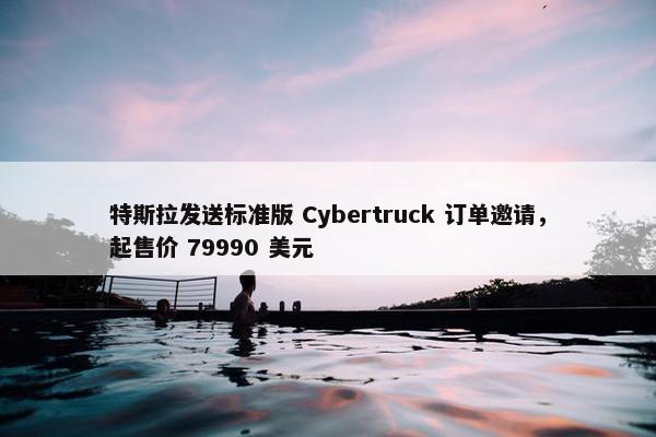 特斯拉发送标准版 Cybertruck 订单邀请，起售价 79990 美元