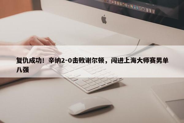 复仇成功！辛纳2-0击败谢尔顿，闯进上海大师赛男单八强