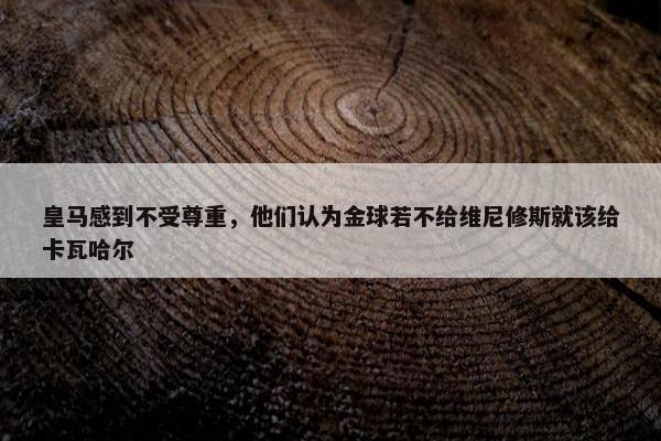 皇马感到不受尊重，他们认为金球若不给维尼修斯就该给卡瓦哈尔